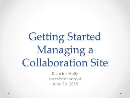 Getting Started Managing a Collaboration Site Kendra Holly SharePoint Analyst June 13, 2015.