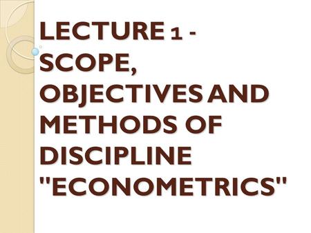 LECTURE 1 - SCOPE, OBJECTIVES AND METHODS OF DISCIPLINE ECONOMETRICS