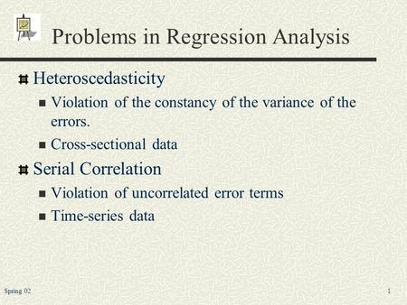 1Spring 02 Problems in Regression Analysis Heteroscedasticity Violation of the constancy of the variance of the errors. Cross-sectional data Serial Correlation.