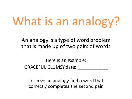 What is an analogy? An analogy is a type of word problem that is made up of two pairs of words Here is an example: GRACEFUL:CLUMSY::late: ____________.