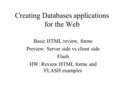 Creating Databases applications for the Web Basic HTML review, forms Preview: Server side vs client side Flash HW: Review HTML forms and FLASH examples.