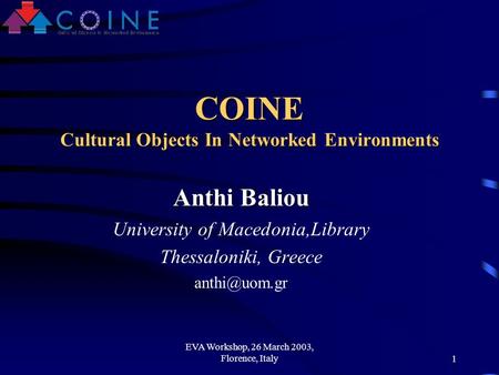 EVA Workshop, 26 March 2003, Florence, Italy1 COINE Cultural Objects In Networked Environments Anthi Baliou University of Macedonia,Library Thessaloniki,
