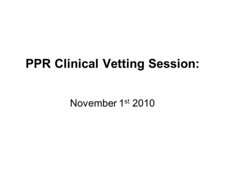 PPR Clinical Vetting Session: November 1 st 2010.