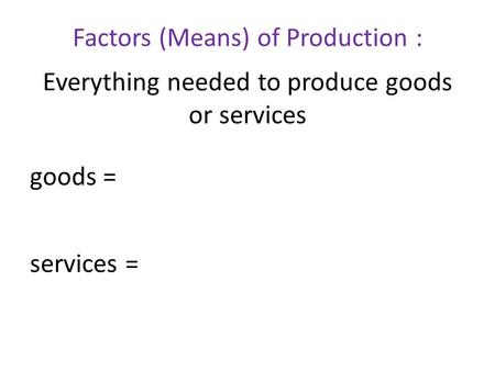Factors (Means) of Production : Everything needed to produce goods or services goods = services =