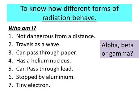 To know how different forms of radiation behave. Who am I? 1.Not dangerous from a distance. 2.Travels as a wave. 3.Can pass through paper. 4.Has a helium.