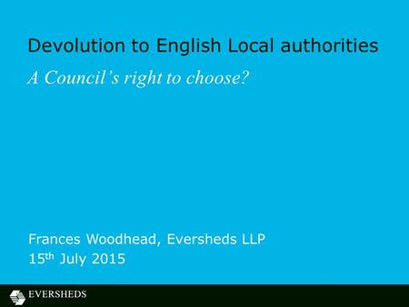 Devolution to English Local authorities A Council’s right to choose? Frances Woodhead, Eversheds LLP 15 th July 2015.