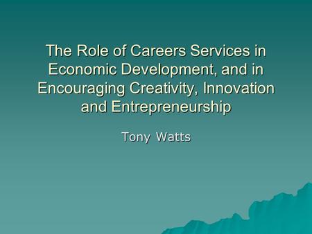 The Role of Careers Services in Economic Development, and in Encouraging Creativity, Innovation and Entrepreneurship Tony Watts.