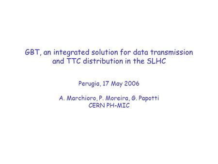 GBT, an integrated solution for data transmission and TTC distribution in the SLHC Perugia, 17 May 2006 A. Marchioro, P. Moreira, G. Papotti CERN PH-MIC.