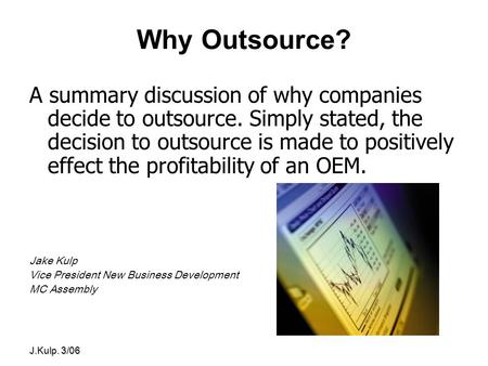 J.Kulp. 3/06 Why Outsource? A summary discussion of why companies decide to outsource. Simply stated, the decision to outsource is made to positively effect.