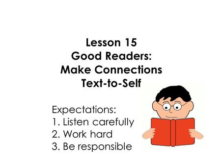Lesson 15 Good Readers: Make Connections Text-to-Self Expectations: 1. Listen carefully 2. Work hard 3. Be responsible.