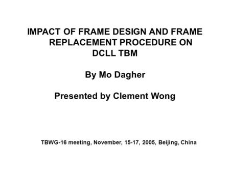 IMPACT OF FRAME DESIGN AND FRAME REPLACEMENT PROCEDURE ON DCLL TBM By Mo Dagher Presented by Clement Wong TBWG-16 meeting, November, 15-17, 2005, Beijing,