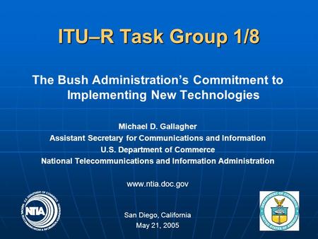 1 ITU–R Task Group 1/8 The Bush Administration’s Commitment to Implementing New Technologies Michael D. Gallagher Assistant Secretary for Communications.