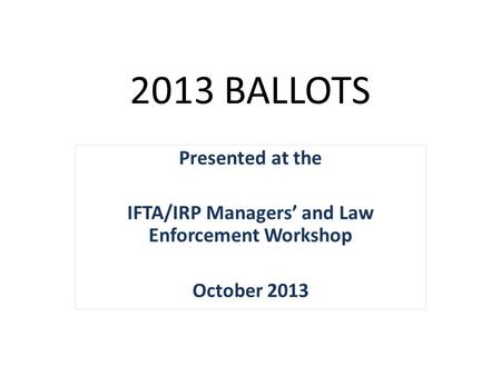 2013 BALLOTS Presented at the IFTA/IRP Managers’ and Law Enforcement Workshop October 2013.
