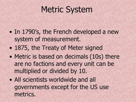 Metric System In 1790’s, the French developed a new system of measurement. 1875, the Treaty of Meter signed Metric is based on decimals (10s) there are.