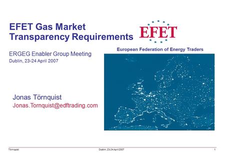 Jonas Törnquist EFET Gas Market Transparency Requirements ERGEG Enabler Group Meeting Dublin, 23-24 April 2007 Törnquist.