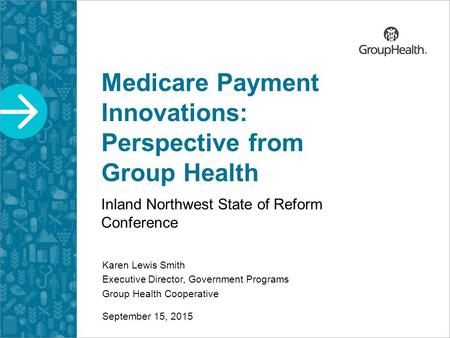 Medicare Payment Innovations: Perspective from Group Health Inland Northwest State of Reform Conference Karen Lewis Smith Executive Director, Government.