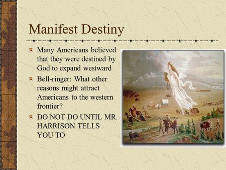 Manifest Destiny Many Americans believed that they were destined by God to expand westward Bell-ringer: What other reasons might attract Americans to the.