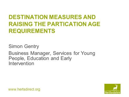 Www.hertsdirect.org DESTINATION MEASURES AND RAISING THE PARTICATION AGE REQUIREMENTS Simon Gentry Business Manager, Services for Young People, Education.
