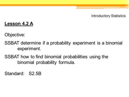 Introductory Statistics Lesson 4.2 A Objective: SSBAT determine if a probability experiment is a binomial experiment. SSBAT how to find binomial probabilities.