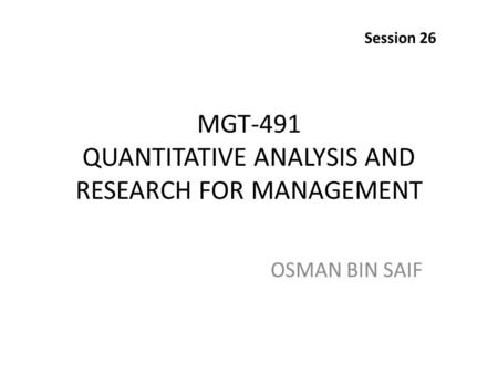 MGT-491 QUANTITATIVE ANALYSIS AND RESEARCH FOR MANAGEMENT OSMAN BIN SAIF Session 26.
