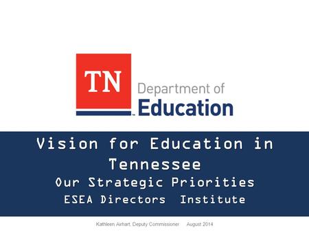 Vision for Education in Tennessee Our Strategic Priorities ESEA Directors Institute Kathleen Airhart, Deputy Commissioner August 2014.