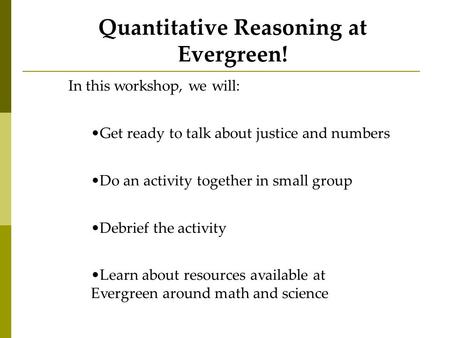 Quantitative Reasoning at Evergreen! In this workshop, we will: Get ready to talk about justice and numbers Do an activity together in small group Debrief.