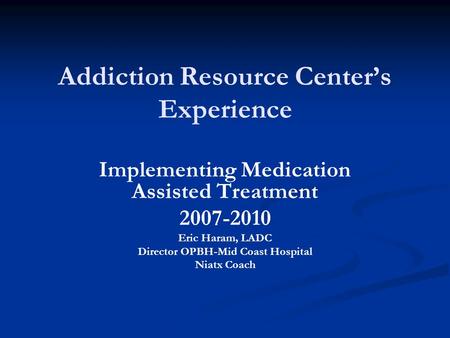 Addiction Resource Center’s Experience Implementing Medication Assisted Treatment 2007-2010 Eric Haram, LADC Director OPBH-Mid Coast Hospital Niatx Coach.
