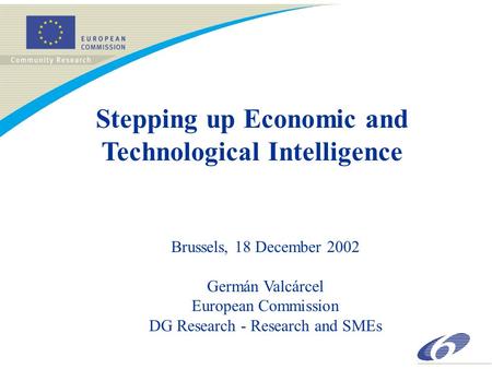Stepping up Economic and Technological Intelligence Brussels, 18 December 2002 Germán Valcárcel European Commission DG Research - Research and SMEs.