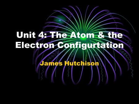 Unit 4: The Atom & the Electron Configurtation James Hutchison.