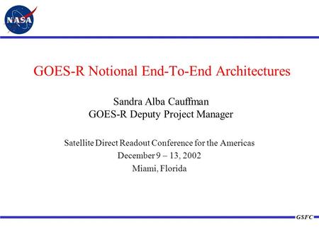 GSFC GOES-R Notional End-To-End Architectures Satellite Direct Readout Conference for the Americas December 9 – 13, 2002 Miami, Florida Sandra Alba Cauffman.
