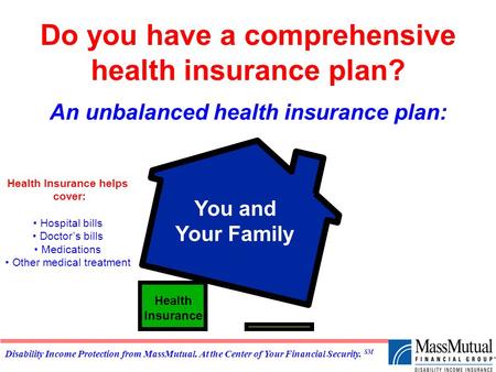 Disability Income Protection from MassMutual. At the Center of Your Financial Security. SM Do you have a comprehensive health insurance plan? An unbalanced.