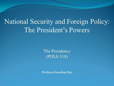 National Security and Foreign Policy: The President’s Powers Professor Jonathan Day The Presidency (POLS 318)