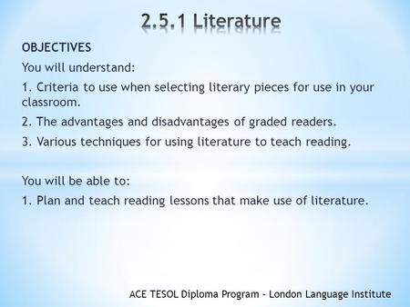 ACE TESOL Diploma Program – London Language Institute OBJECTIVES You will understand: 1. Criteria to use when selecting literary pieces for use in your.