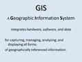 GIS A Geographic Information System integrates hardware, software, and data for capturing, managing, analyzing, and displaying all forms of geographically.
