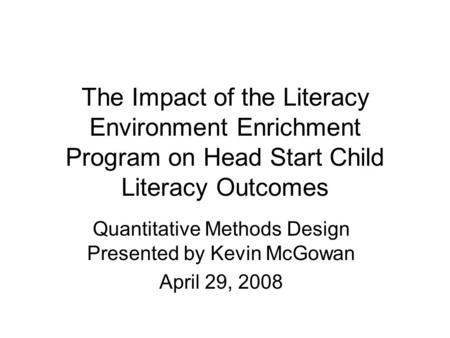 The Impact of the Literacy Environment Enrichment Program on Head Start Child Literacy Outcomes Quantitative Methods Design Presented by Kevin McGowan.
