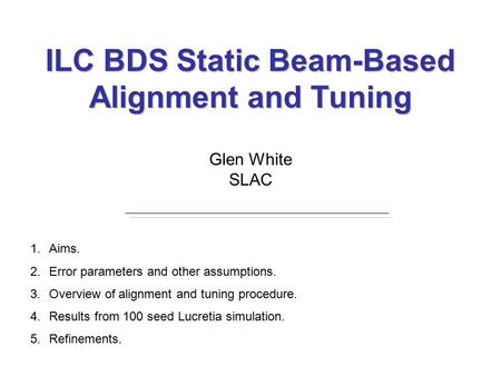 ILC BDS Static Beam-Based Alignment and Tuning Glen White SLAC 1.Aims. 2.Error parameters and other assumptions. 3.Overview of alignment and tuning procedure.