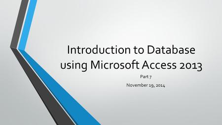 Introduction to Database using Microsoft Access 2013 Part 7 November 19, 2014.