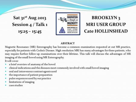BROOKLYN 3 MRI USER GROUP Cate HOLLINSHEAD Sat 31 st Aug 2013 Session 4 / Talk 1 15:25 – 15:45 ABSTRACT Magnetic Resonance (MR) Enterography has become.