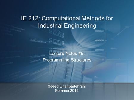 Saeed Ghanbartehrani Summer 2015 Lecture Notes #5: Programming Structures IE 212: Computational Methods for Industrial Engineering.