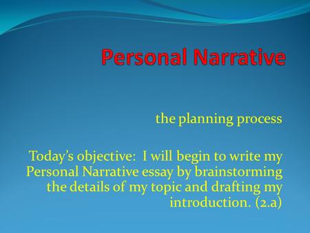 The planning process Today’s objective: I will begin to write my Personal Narrative essay by brainstorming the details of my topic and drafting my introduction.