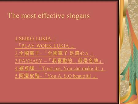 The most effective slogans 1.SEIKO LUKIA – 「 PLAY WORK LUKIA 」 2. 全國電子 – 「全國電子 足感心 A 」 3.PAYEASY – 「我喜歡的，就是名牌」 4. 媚登峰 – 「 Trust me, You can make it! 」