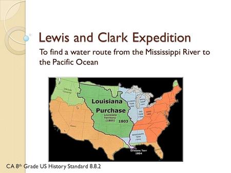 Lewis and Clark Expedition To find a water route from the Mississippi River to the Pacific Ocean CA 8 th Grade US History Standard 8.8.2.