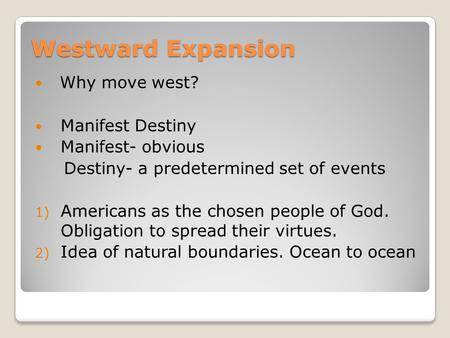 Westward Expansion Why move west? Manifest Destiny Manifest- obvious Destiny- a predetermined set of events 1) Americans as the chosen people of God. Obligation.