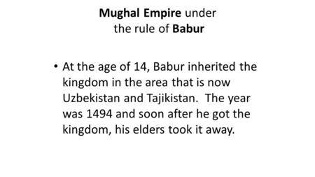 Mughal Empire under the rule of Babur At the age of 14, Babur inherited the kingdom in the area that is now Uzbekistan and Tajikistan. The year was 1494.