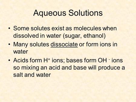Aqueous Solutions Some solutes exist as molecules when dissolved in water (sugar, ethanol) Many solutes dissociate or form ions in water Acids form H +