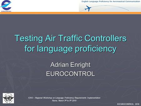 © EUROCONTROL 2010 ICAO – Regional Workshop on Language Proficiency Requirements Implementation Rome, March 3 rd to 5 th 2010 Testing Air Traffic Controllers.