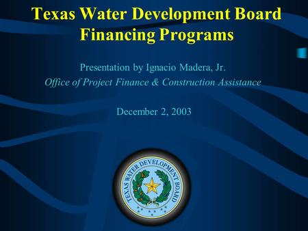 Texas Water Development Board Financing Programs Presentation by Ignacio Madera, Jr. Office of Project Finance & Construction Assistance December 2, 2003.