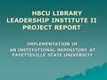 HBCU LIBRARY LEADERSHIP INSTITUTE II PROJECT REPORT IMPLEMENTATION OF AN INSTITUTIONAL REPOSITORY AT FAYETTEVILLE STATE UNIVERSITY.