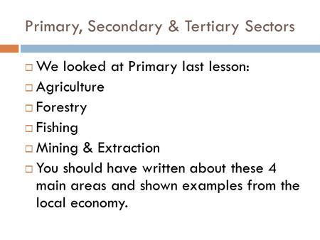 Primary, Secondary & Tertiary Sectors  We looked at Primary last lesson:  Agriculture  Forestry  Fishing  Mining & Extraction  You should have written.