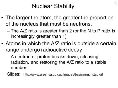 1 Nuclear Stability The larger the atom, the greater the proportion of the nucleus that must be neutrons. –The A/Z ratio is greater than 2 (or the N to.